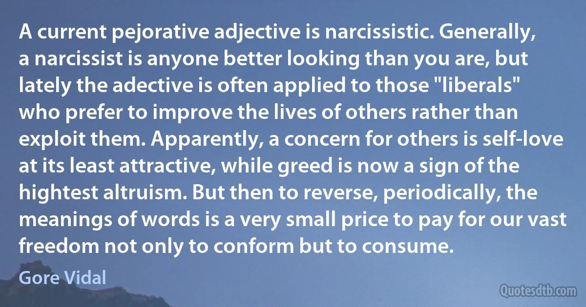 A current pejorative adjective is narcissistic. Generally, a narcissist is anyone better looking than you are, but lately the adective is often applied to those "liberals" who prefer to improve the lives of others rather than exploit them. Apparently, a concern for others is self-love at its least attractive, while greed is now a sign of the hightest altruism. But then to reverse, periodically, the meanings of words is a very small price to pay for our vast freedom not only to conform but to consume. (Gore Vidal)