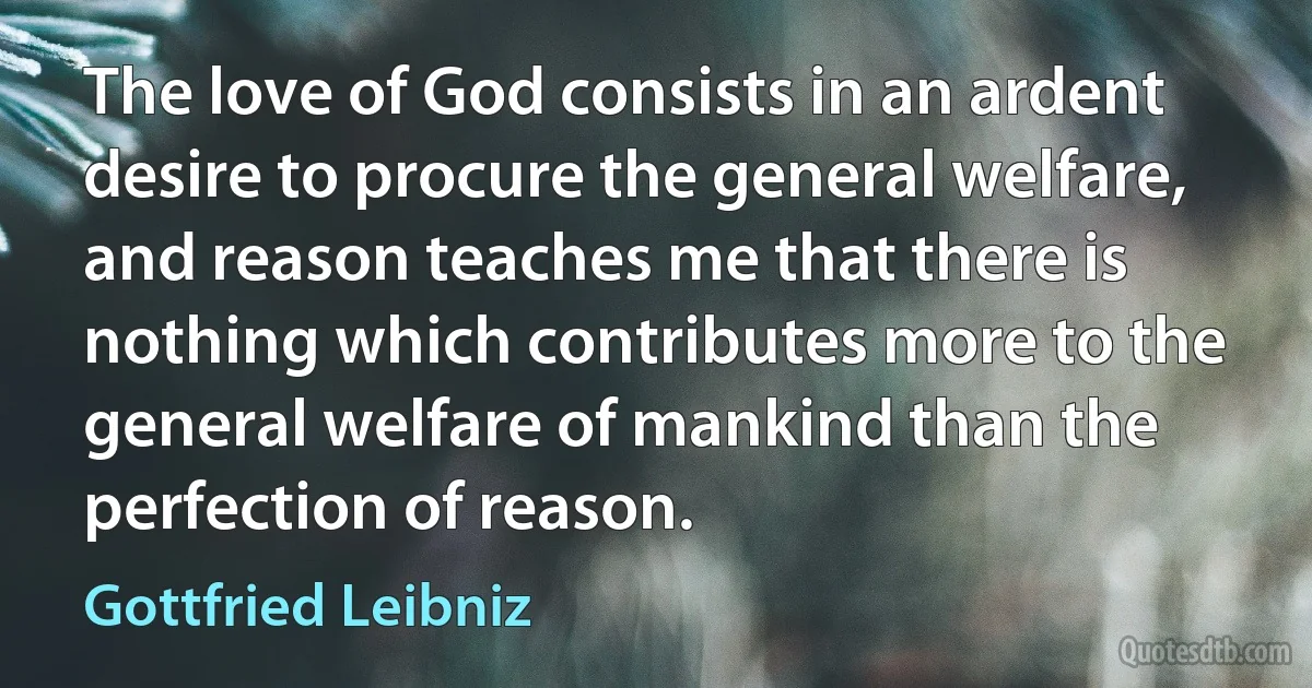 The love of God consists in an ardent desire to procure the general welfare, and reason teaches me that there is nothing which contributes more to the general welfare of mankind than the perfection of reason. (Gottfried Leibniz)