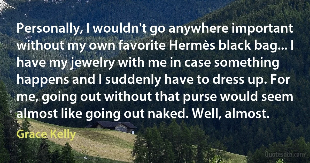 Personally, I wouldn't go anywhere important without my own favorite Hermès black bag... I have my jewelry with me in case something happens and I suddenly have to dress up. For me, going out without that purse would seem almost like going out naked. Well, almost. (Grace Kelly)