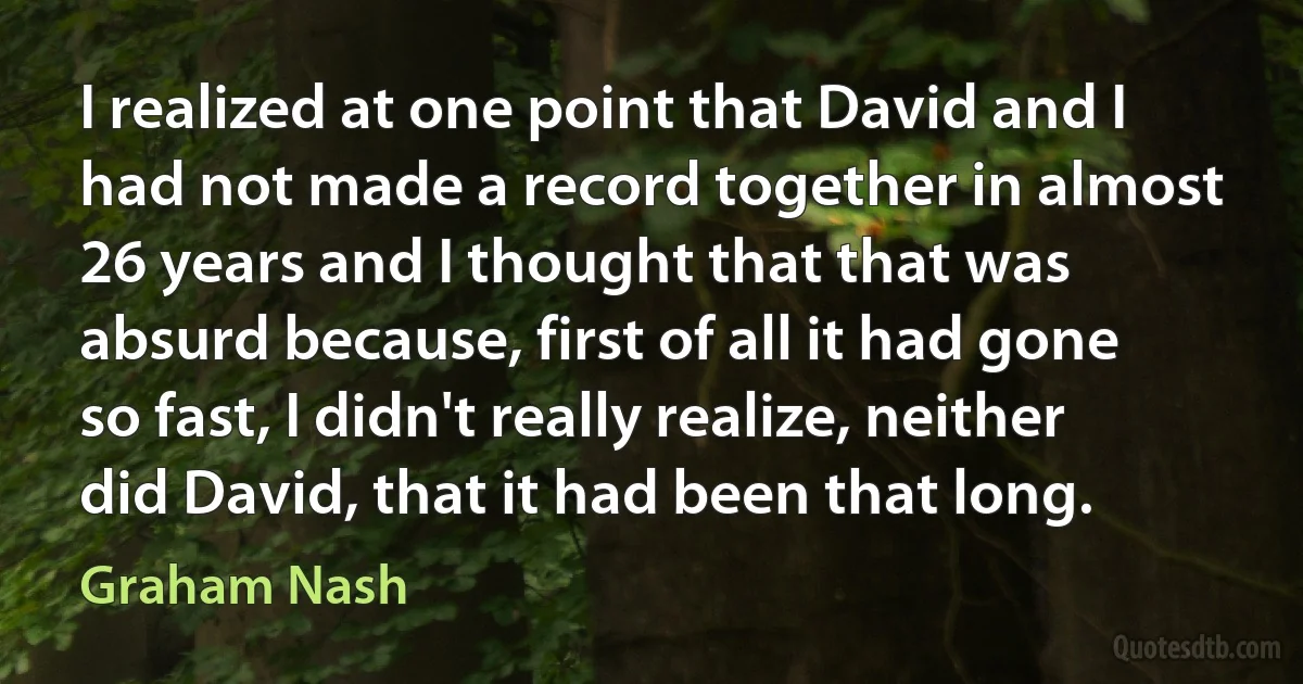 I realized at one point that David and I had not made a record together in almost 26 years and I thought that that was absurd because, first of all it had gone so fast, I didn't really realize, neither did David, that it had been that long. (Graham Nash)