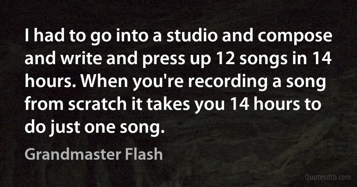 I had to go into a studio and compose and write and press up 12 songs in 14 hours. When you're recording a song from scratch it takes you 14 hours to do just one song. (Grandmaster Flash)