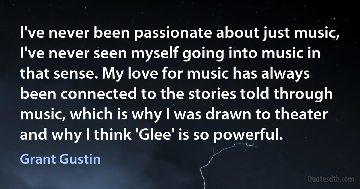 I've never been passionate about just music, I've never seen myself going into music in that sense. My love for music has always been connected to the stories told through music, which is why I was drawn to theater and why I think 'Glee' is so powerful. (Grant Gustin)