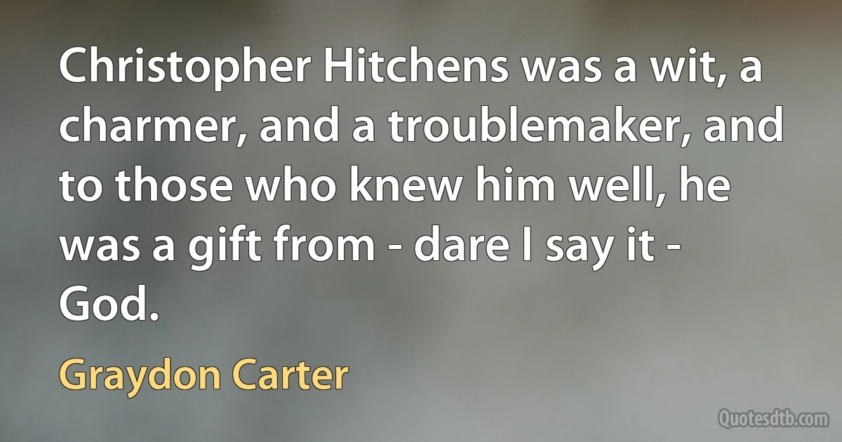 Christopher Hitchens was a wit, a charmer, and a troublemaker, and to those who knew him well, he was a gift from - dare I say it - God. (Graydon Carter)