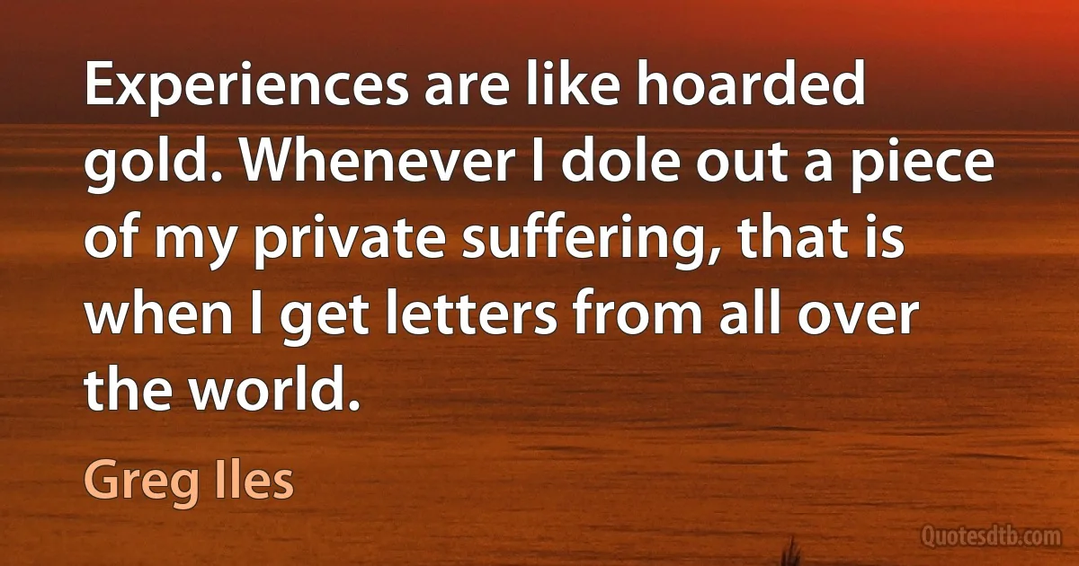 Experiences are like hoarded gold. Whenever I dole out a piece of my private suffering, that is when I get letters from all over the world. (Greg Iles)