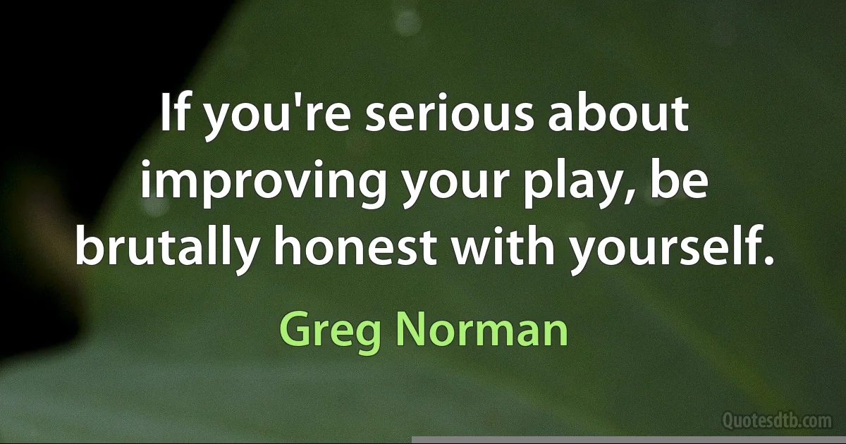 If you're serious about improving your play, be brutally honest with yourself. (Greg Norman)