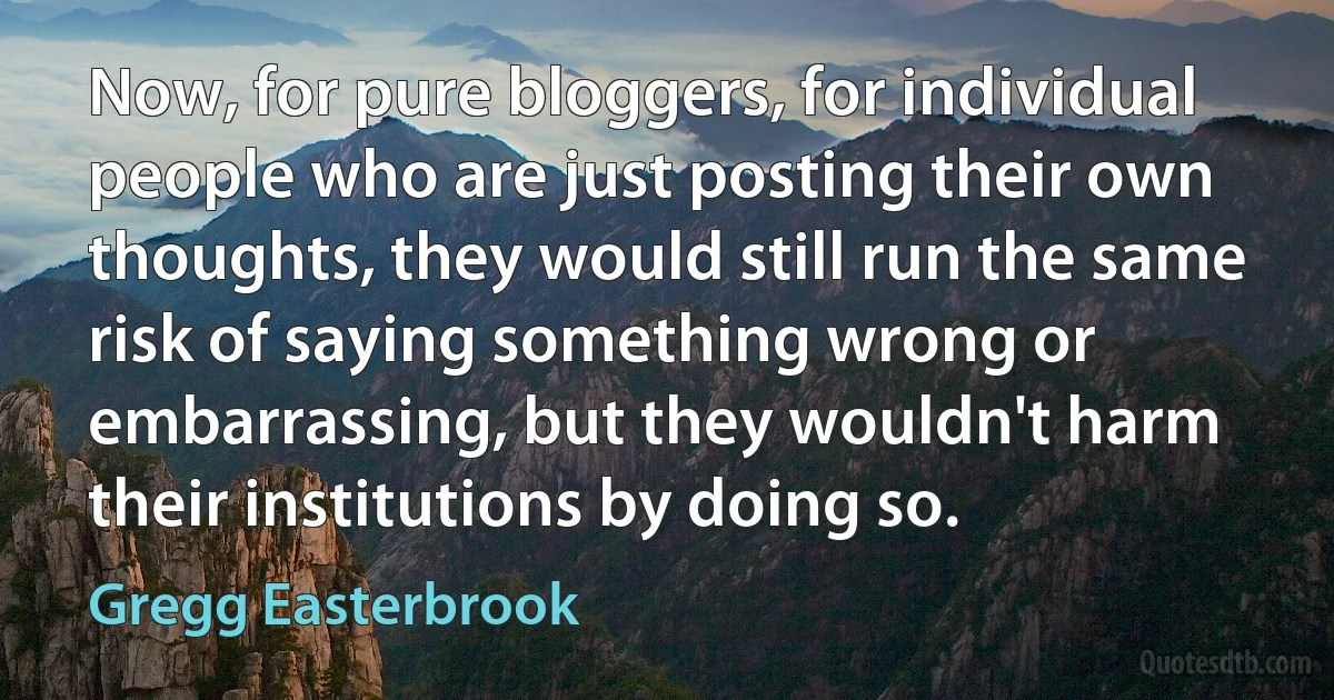 Now, for pure bloggers, for individual people who are just posting their own thoughts, they would still run the same risk of saying something wrong or embarrassing, but they wouldn't harm their institutions by doing so. (Gregg Easterbrook)