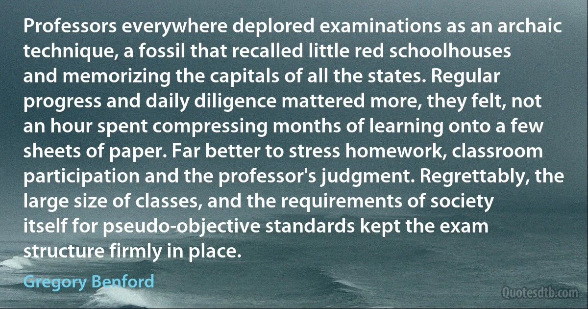 Professors everywhere deplored examinations as an archaic technique, a fossil that recalled little red schoolhouses and memorizing the capitals of all the states. Regular progress and daily diligence mattered more, they felt, not an hour spent compressing months of learning onto a few sheets of paper. Far better to stress homework, classroom participation and the professor's judgment. Regrettably, the large size of classes, and the requirements of society itself for pseudo-objective standards kept the exam structure firmly in place. (Gregory Benford)