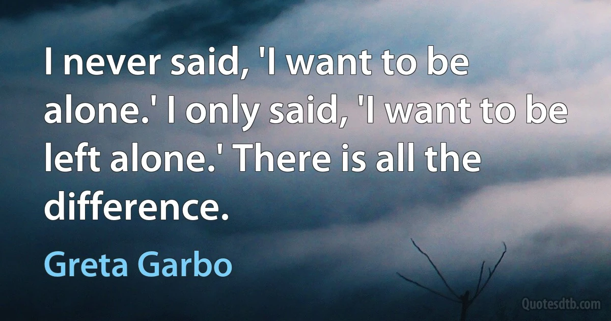 I never said, 'I want to be alone.' I only said, 'I want to be left alone.' There is all the difference. (Greta Garbo)