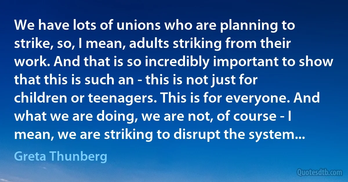 We have lots of unions who are planning to strike, so, I mean, adults striking from their work. And that is so incredibly important to show that this is such an - this is not just for children or teenagers. This is for everyone. And what we are doing, we are not, of course - I mean, we are striking to disrupt the system... (Greta Thunberg)