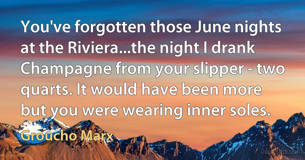 You've forgotten those June nights at the Riviera...the night I drank Champagne from your slipper - two quarts. It would have been more but you were wearing inner soles. (Groucho Marx)