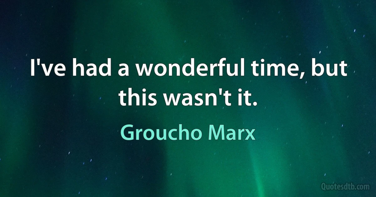 I've had a wonderful time, but this wasn't it. (Groucho Marx)