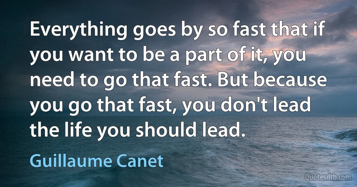 Everything goes by so fast that if you want to be a part of it, you need to go that fast. But because you go that fast, you don't lead the life you should lead. (Guillaume Canet)