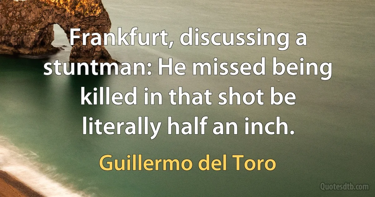 Frankfurt, discussing a stuntman: He missed being killed in that shot be literally half an inch. (Guillermo del Toro)