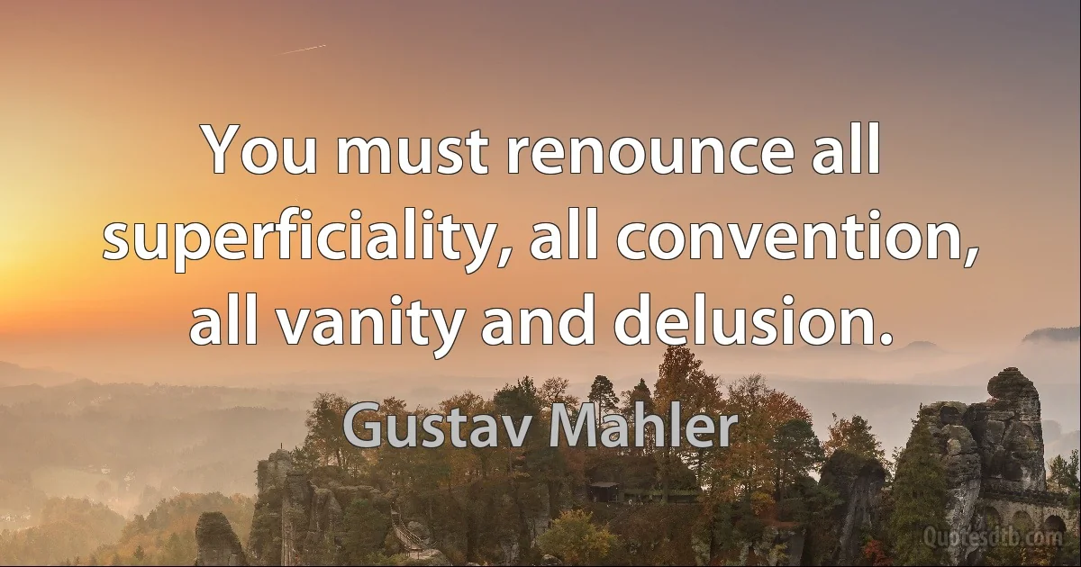 You must renounce all superficiality, all convention, all vanity and delusion. (Gustav Mahler)