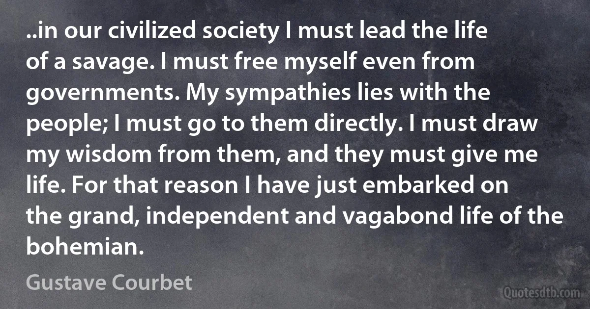 ..in our civilized society I must lead the life of a savage. I must free myself even from governments. My sympathies lies with the people; I must go to them directly. I must draw my wisdom from them, and they must give me life. For that reason I have just embarked on the grand, independent and vagabond life of the bohemian. (Gustave Courbet)