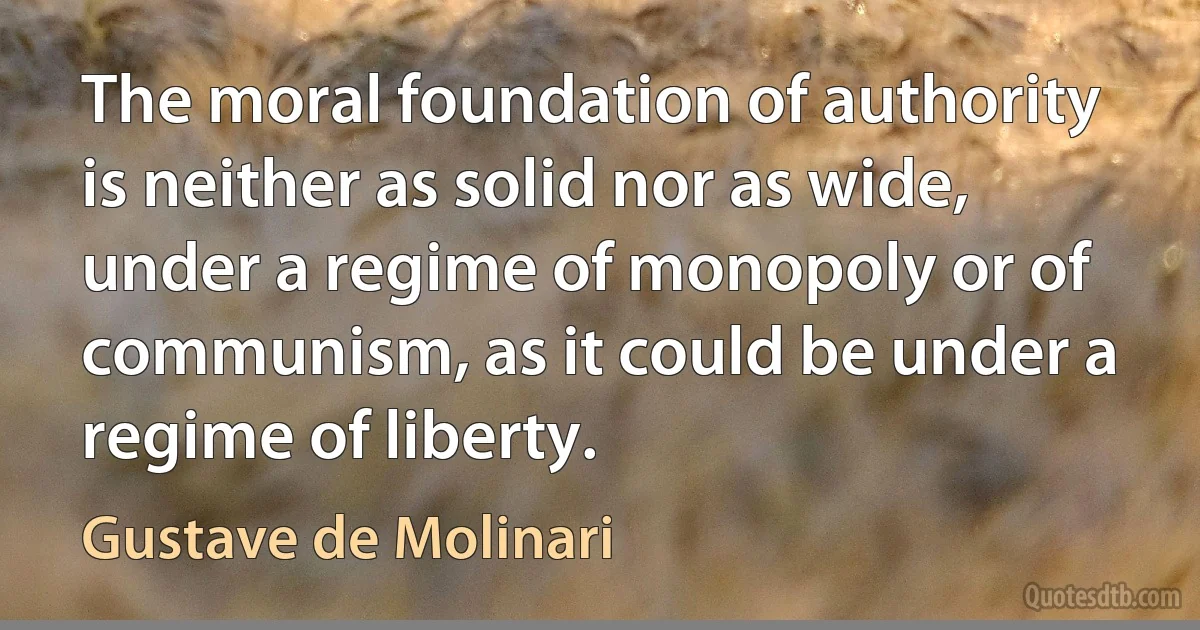 The moral foundation of authority is neither as solid nor as wide, under a regime of monopoly or of communism, as it could be under a regime of liberty. (Gustave de Molinari)