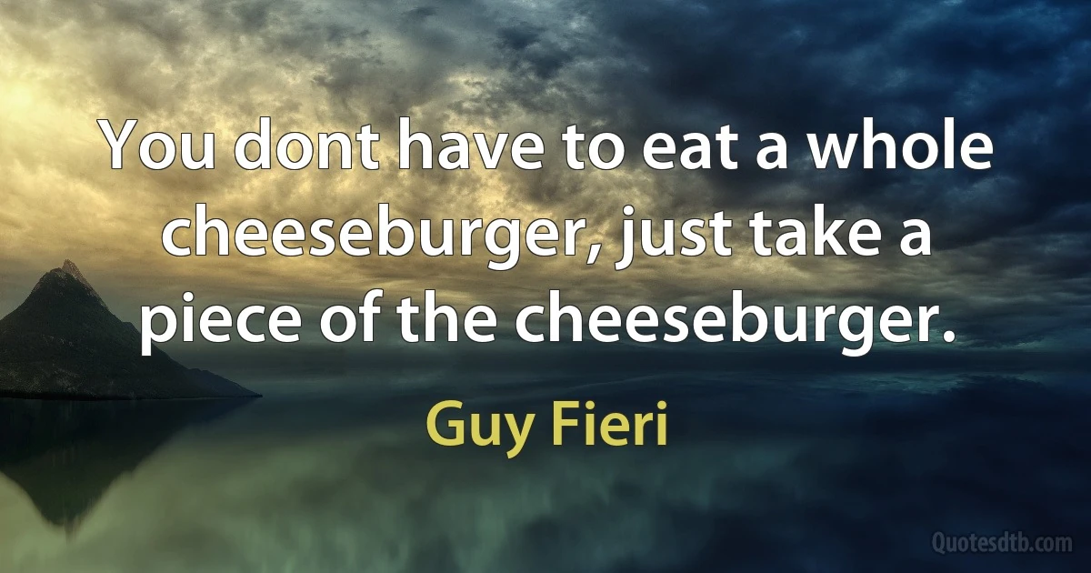 You dont have to eat a whole cheeseburger, just take a piece of the cheeseburger. (Guy Fieri)