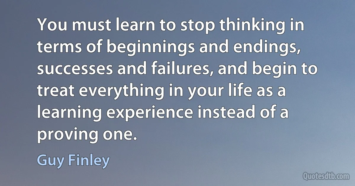 You must learn to stop thinking in terms of beginnings and endings, successes and failures, and begin to treat everything in your life as a learning experience instead of a proving one. (Guy Finley)