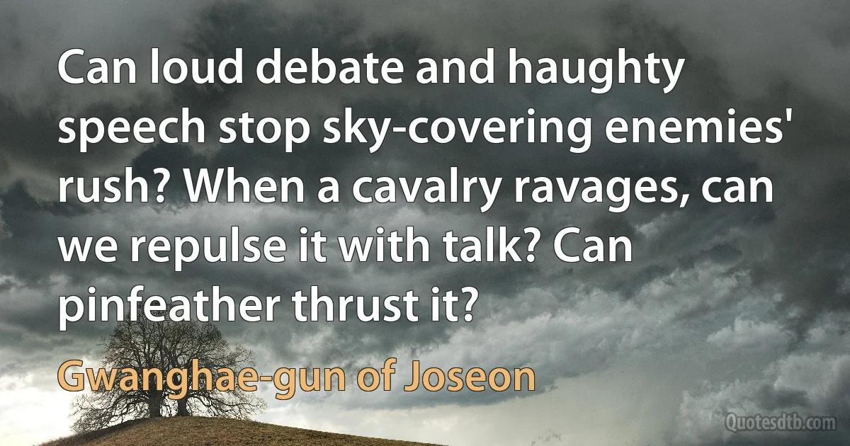 Can loud debate and haughty speech stop sky-covering enemies' rush? When a cavalry ravages, can we repulse it with talk? Can pinfeather thrust it? (Gwanghae-gun of Joseon)