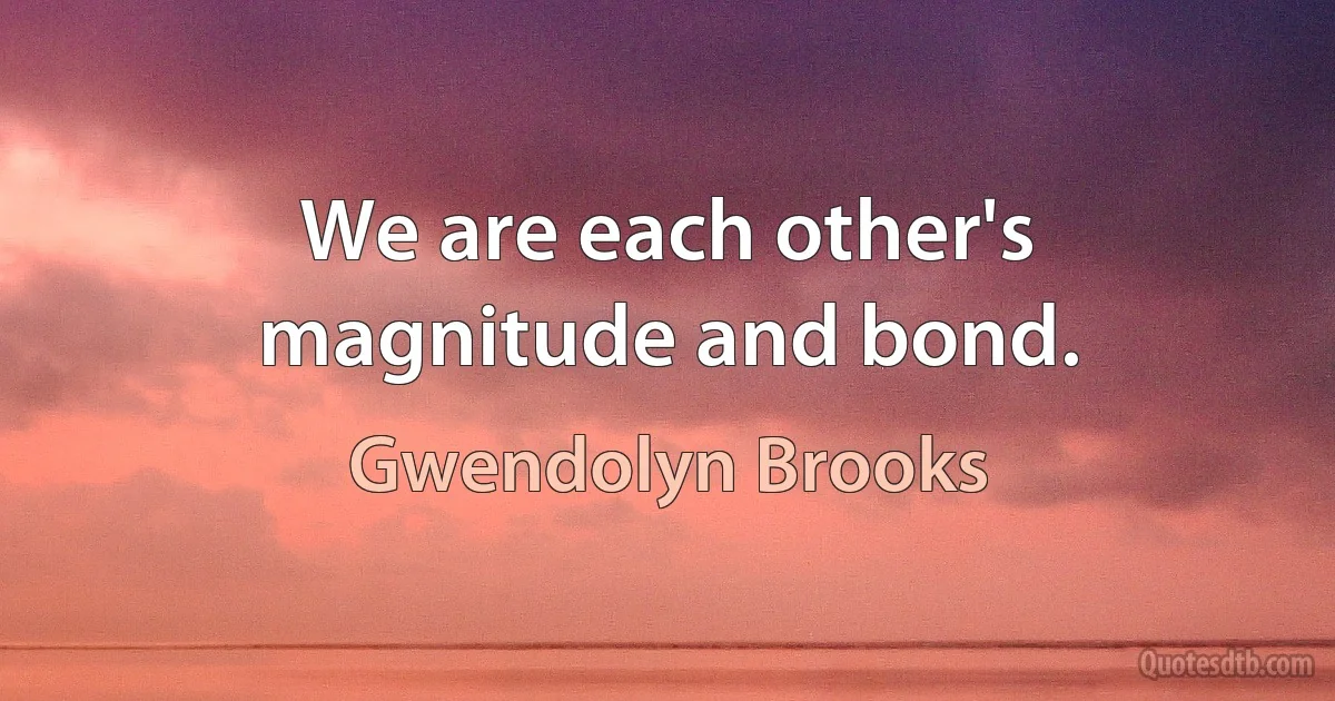 We are each other's magnitude and bond. (Gwendolyn Brooks)