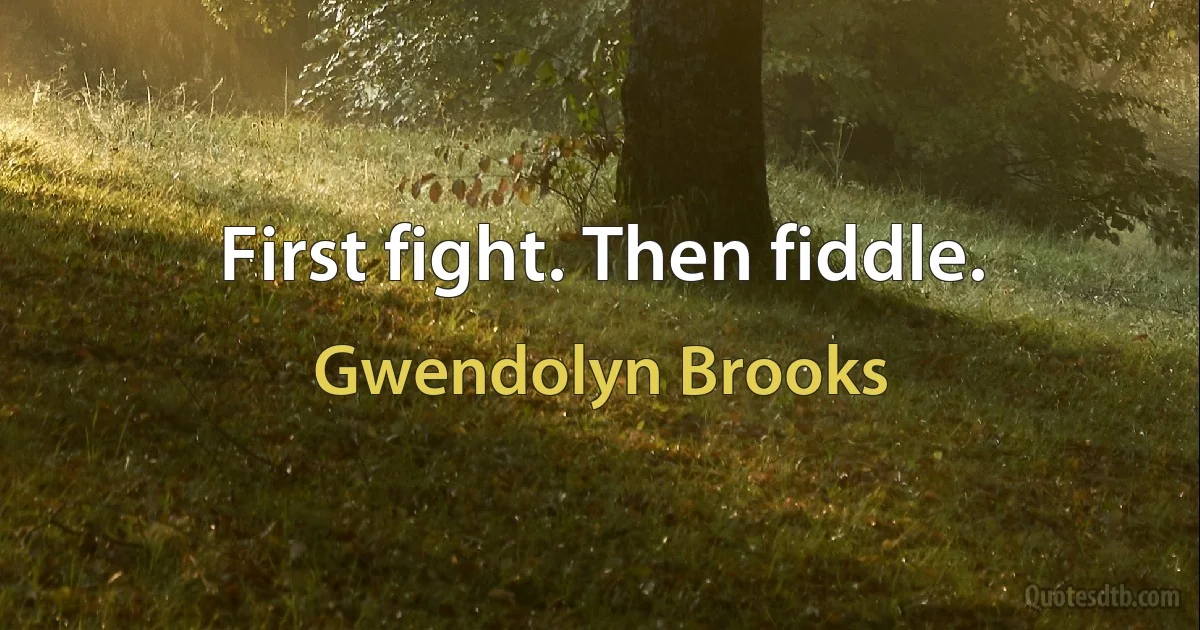 First fight. Then fiddle. (Gwendolyn Brooks)