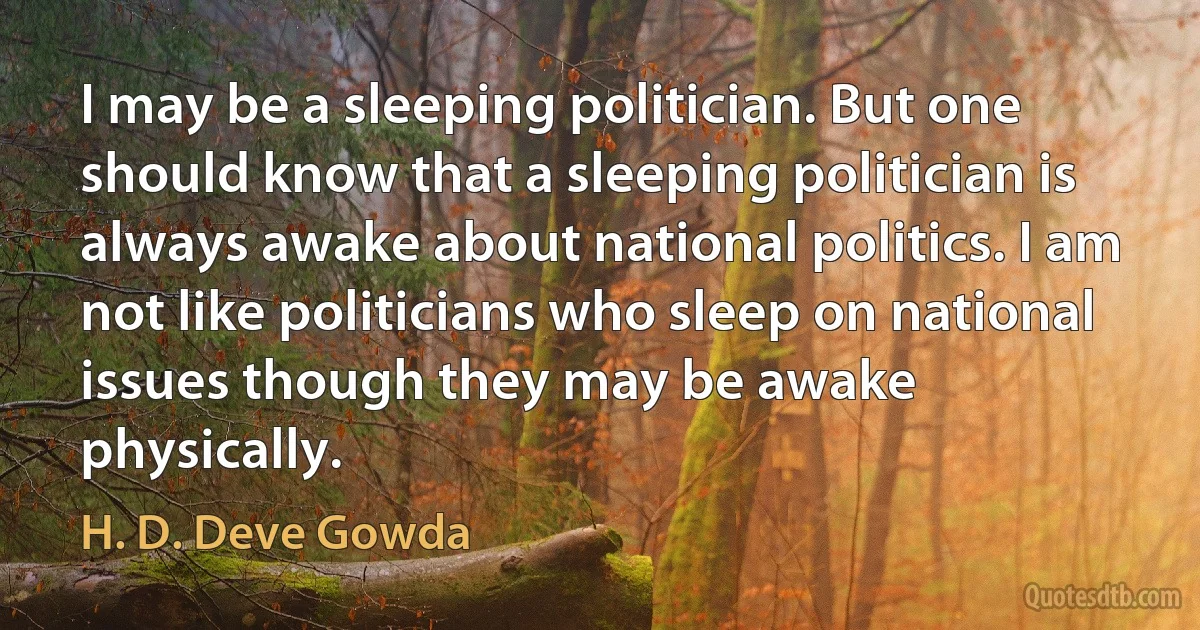 I may be a sleeping politician. But one should know that a sleeping politician is always awake about national politics. I am not like politicians who sleep on national issues though they may be awake physically. (H. D. Deve Gowda)