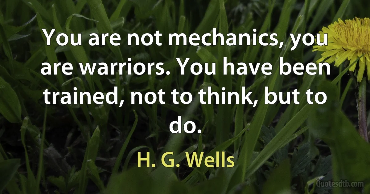 You are not mechanics, you are warriors. You have been trained, not to think, but to do. (H. G. Wells)