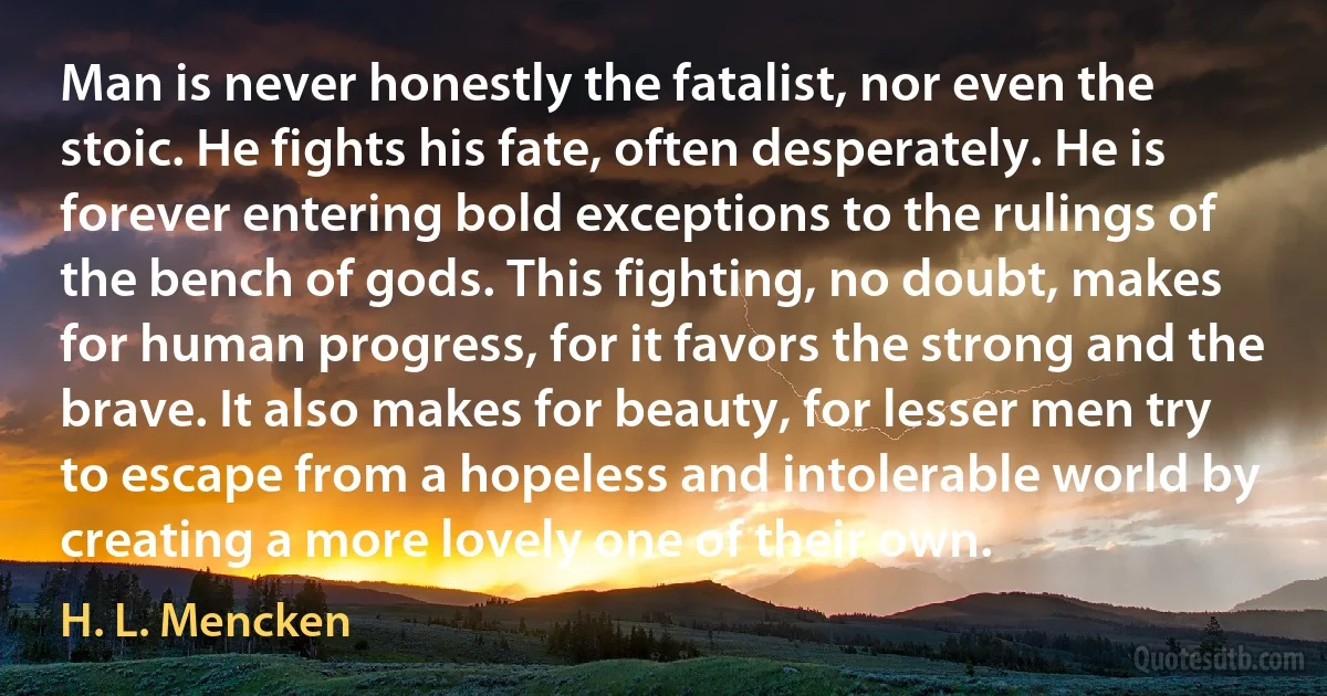 Man is never honestly the fatalist, nor even the stoic. He fights his fate, often desperately. He is forever entering bold exceptions to the rulings of the bench of gods. This fighting, no doubt, makes for human progress, for it favors the strong and the brave. It also makes for beauty, for lesser men try to escape from a hopeless and intolerable world by creating a more lovely one of their own. (H. L. Mencken)