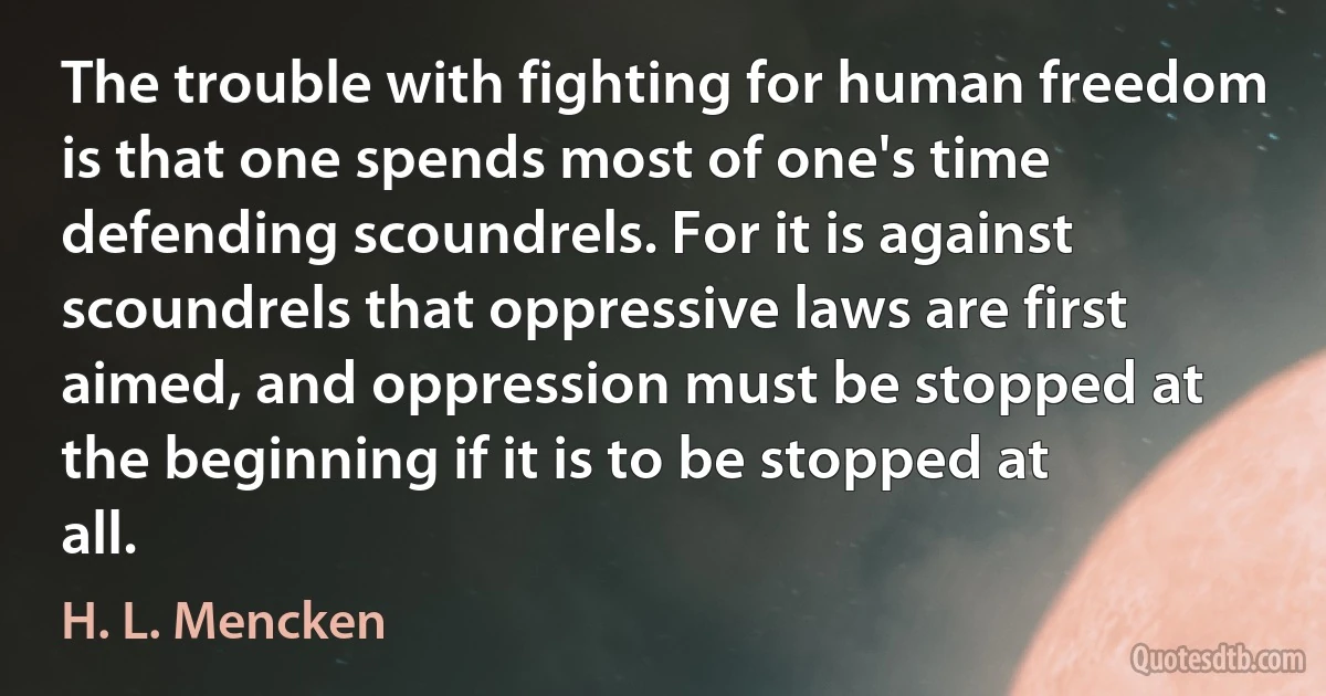 The trouble with fighting for human freedom is that one spends most of one's time defending scoundrels. For it is against scoundrels that oppressive laws are first aimed, and oppression must be stopped at the beginning if it is to be stopped at all. (H. L. Mencken)