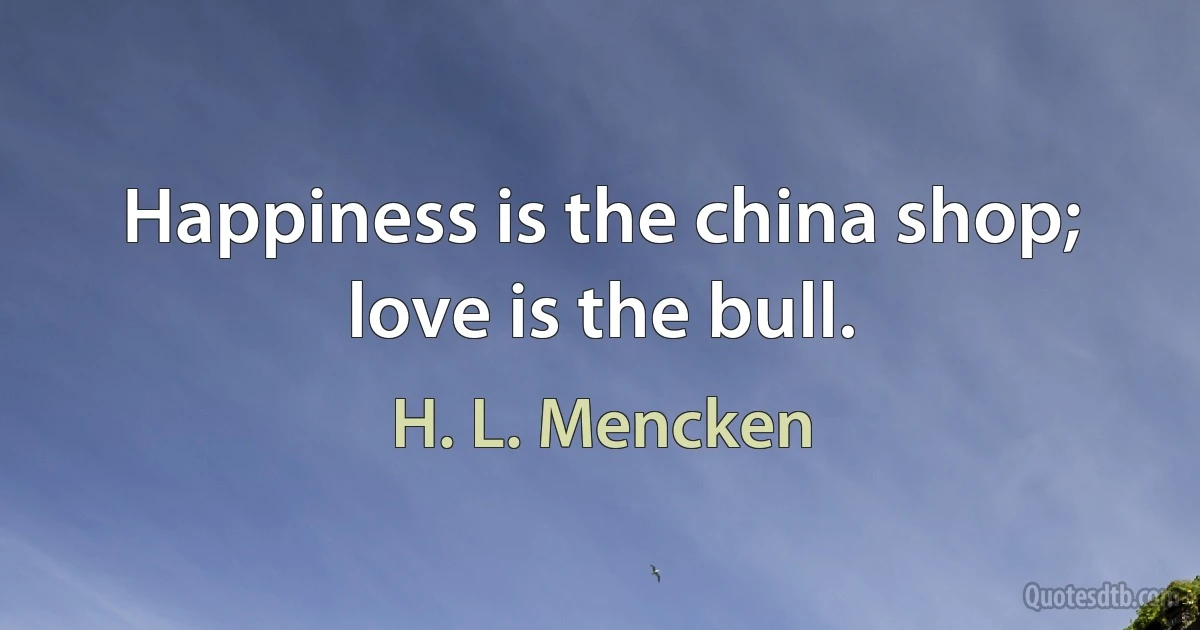 Happiness is the china shop; love is the bull. (H. L. Mencken)