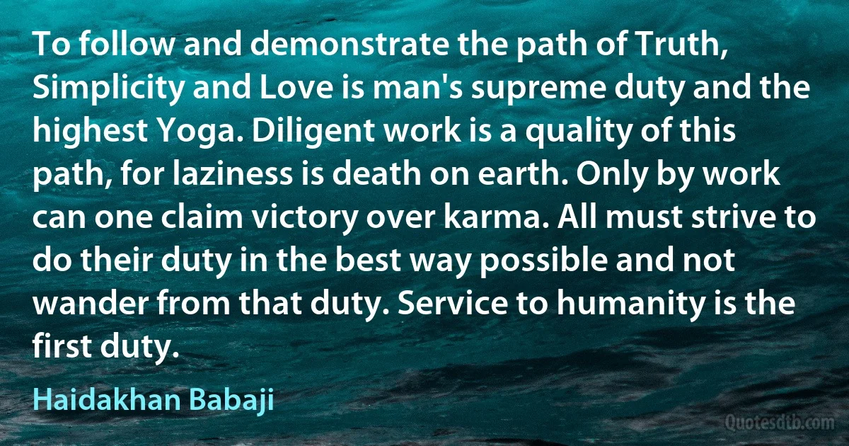 To follow and demonstrate the path of Truth, Simplicity and Love is man's supreme duty and the highest Yoga. Diligent work is a quality of this path, for laziness is death on earth. Only by work can one claim victory over karma. All must strive to do their duty in the best way possible and not wander from that duty. Service to humanity is the first duty. (Haidakhan Babaji)