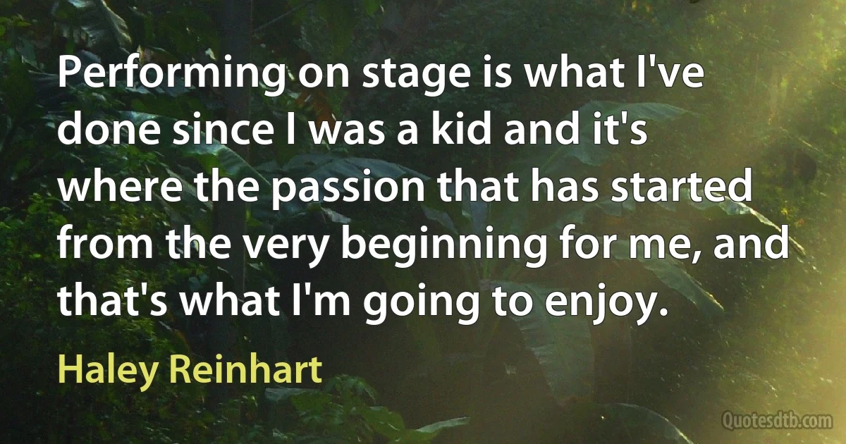 Performing on stage is what I've done since I was a kid and it's where the passion that has started from the very beginning for me, and that's what I'm going to enjoy. (Haley Reinhart)