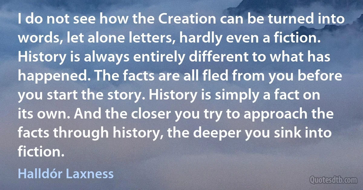 I do not see how the Creation can be turned into words, let alone letters, hardly even a fiction. History is always entirely different to what has happened. The facts are all fled from you before you start the story. History is simply a fact on its own. And the closer you try to approach the facts through history, the deeper you sink into fiction. (Halldór Laxness)