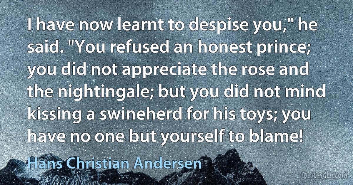 I have now learnt to despise you," he said. "You refused an honest prince; you did not appreciate the rose and the nightingale; but you did not mind kissing a swineherd for his toys; you have no one but yourself to blame! (Hans Christian Andersen)