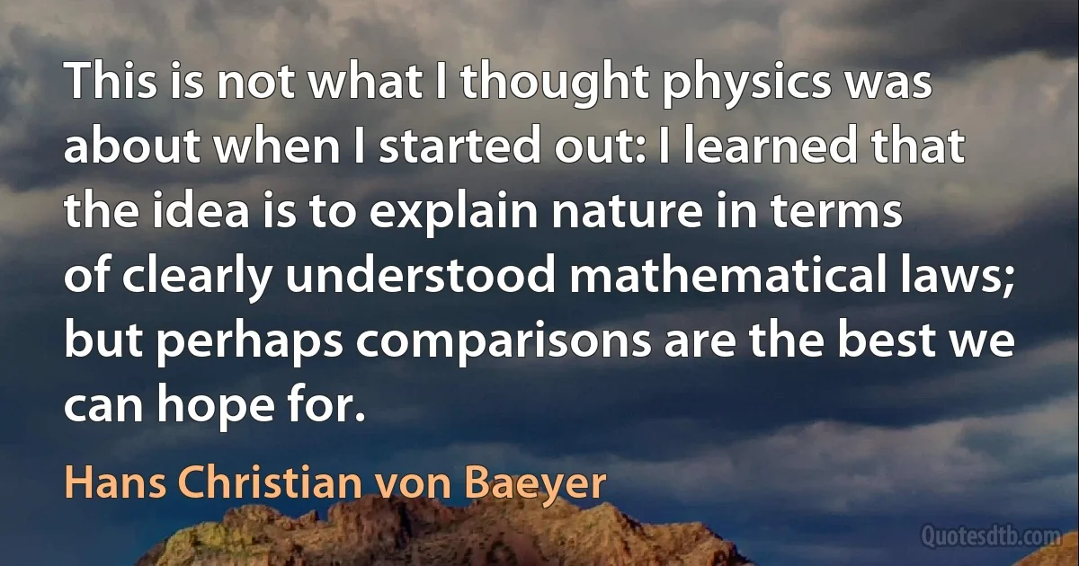 This is not what I thought physics was about when I started out: I learned that the idea is to explain nature in terms of clearly understood mathematical laws; but perhaps comparisons are the best we can hope for. (Hans Christian von Baeyer)