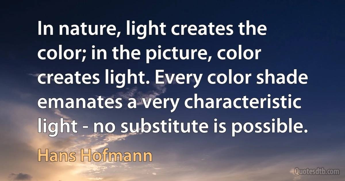 In nature, light creates the color; in the picture, color creates light. Every color shade emanates a very characteristic light - no substitute is possible. (Hans Hofmann)