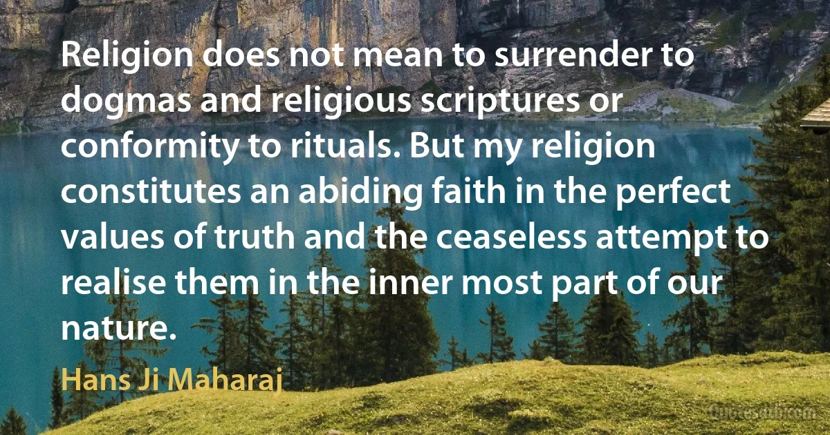 Religion does not mean to surrender to dogmas and religious scriptures or conformity to rituals. But my religion constitutes an abiding faith in the perfect values of truth and the ceaseless attempt to realise them in the inner most part of our nature. (Hans Ji Maharaj)