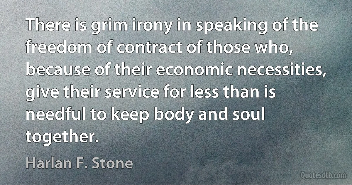 There is grim irony in speaking of the freedom of contract of those who, because of their economic necessities, give their service for less than is needful to keep body and soul together. (Harlan F. Stone)