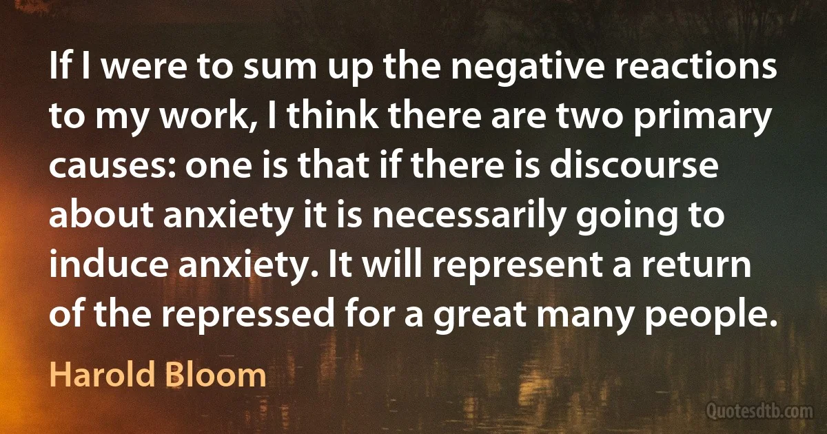 If I were to sum up the negative reactions to my work, I think there are two primary causes: one is that if there is discourse about anxiety it is necessarily going to induce anxiety. It will represent a return of the repressed for a great many people. (Harold Bloom)