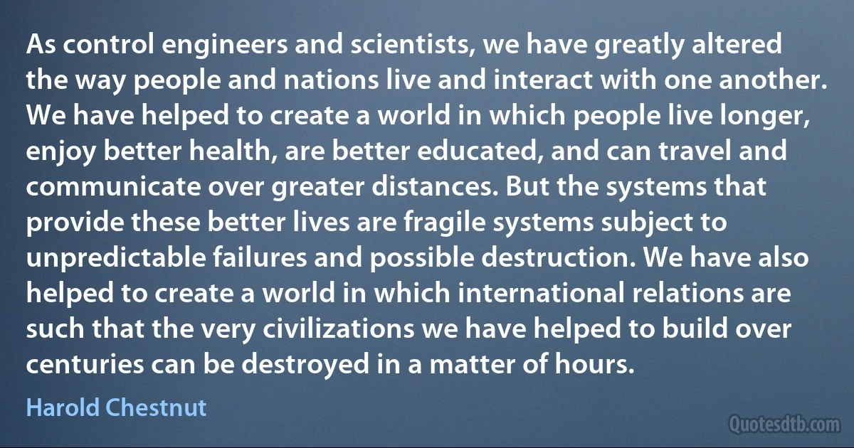 As control engineers and scientists, we have greatly altered the way people and nations live and interact with one another. We have helped to create a world in which people live longer, enjoy better health, are better educated, and can travel and communicate over greater distances. But the systems that provide these better lives are fragile systems subject to unpredictable failures and possible destruction. We have also helped to create a world in which international relations are such that the very civilizations we have helped to build over centuries can be destroyed in a matter of hours. (Harold Chestnut)