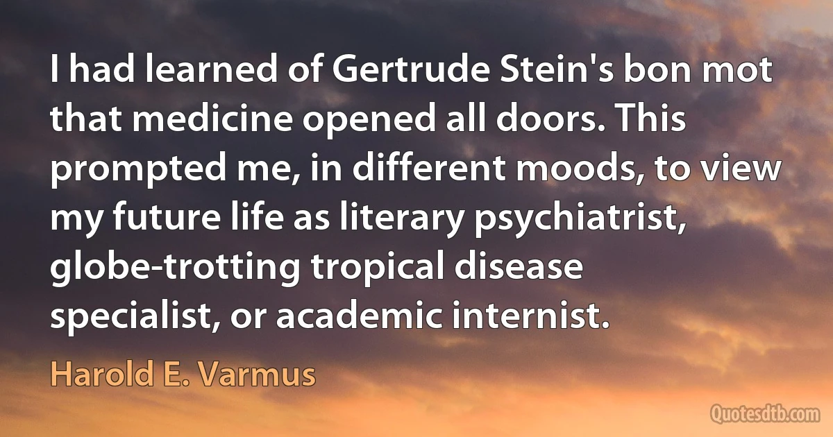 I had learned of Gertrude Stein's bon mot that medicine opened all doors. This prompted me, in different moods, to view my future life as literary psychiatrist, globe-trotting tropical disease specialist, or academic internist. (Harold E. Varmus)