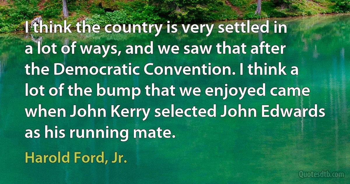 I think the country is very settled in a lot of ways, and we saw that after the Democratic Convention. I think a lot of the bump that we enjoyed came when John Kerry selected John Edwards as his running mate. (Harold Ford, Jr.)