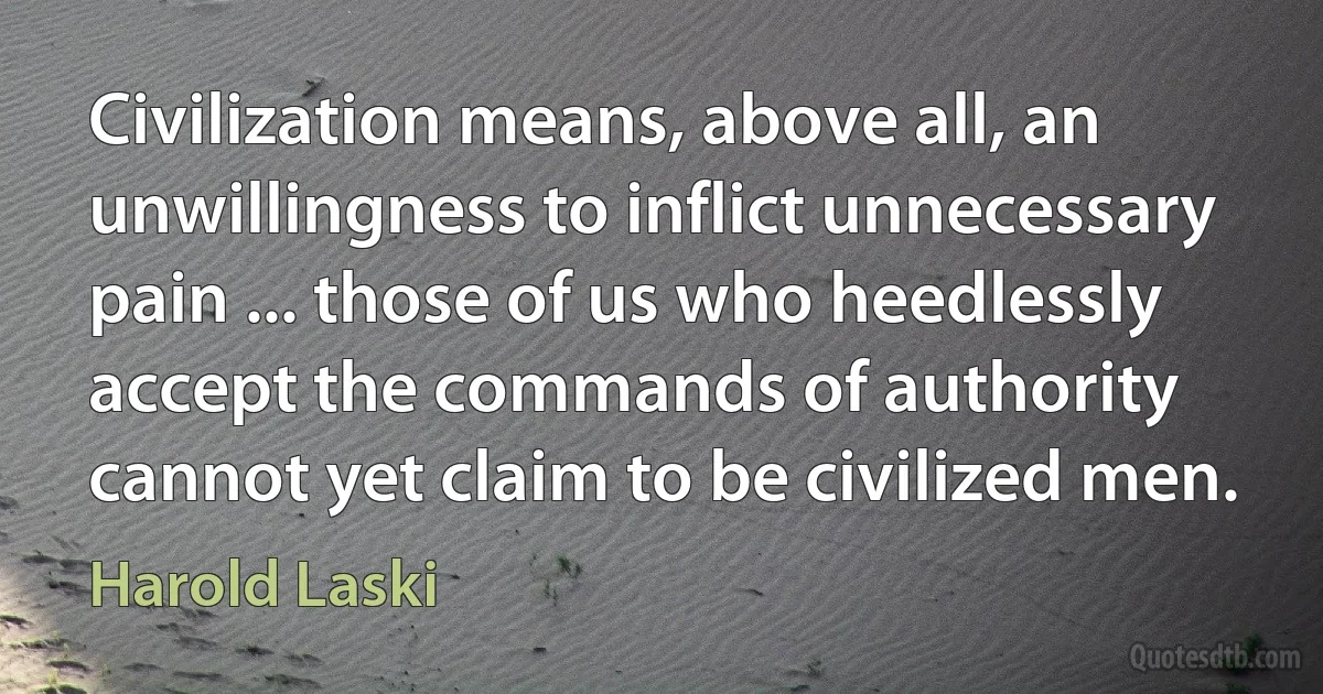 Civilization means, above all, an unwillingness to inflict unnecessary pain ... those of us who heedlessly accept the commands of authority cannot yet claim to be civilized men. (Harold Laski)