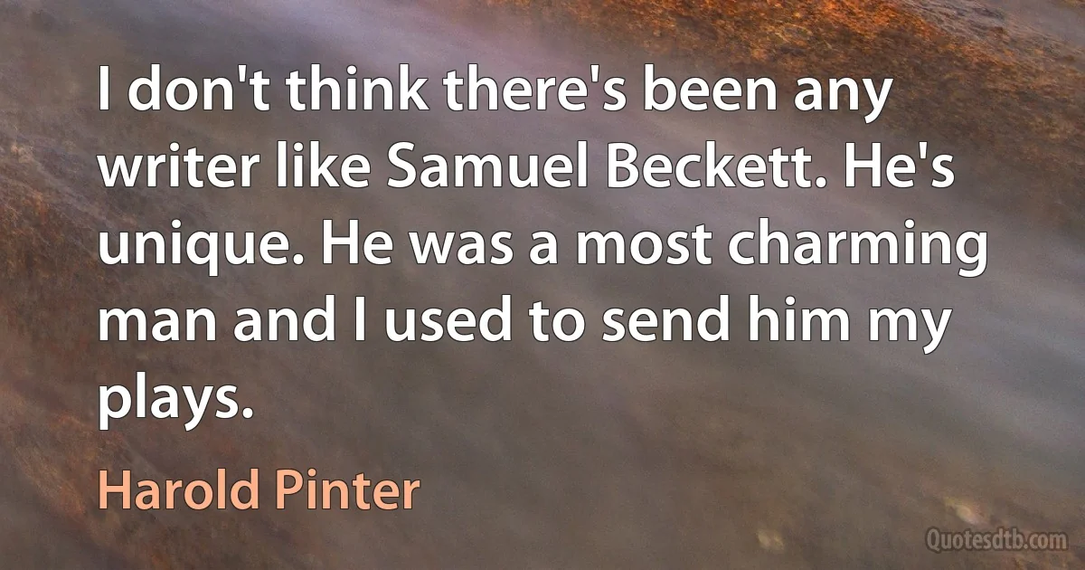 I don't think there's been any writer like Samuel Beckett. He's unique. He was a most charming man and I used to send him my plays. (Harold Pinter)