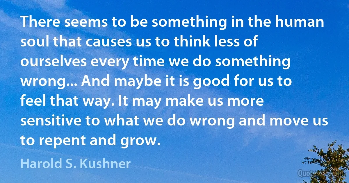 There seems to be something in the human soul that causes us to think less of ourselves every time we do something wrong... And maybe it is good for us to feel that way. It may make us more sensitive to what we do wrong and move us to repent and grow. (Harold S. Kushner)