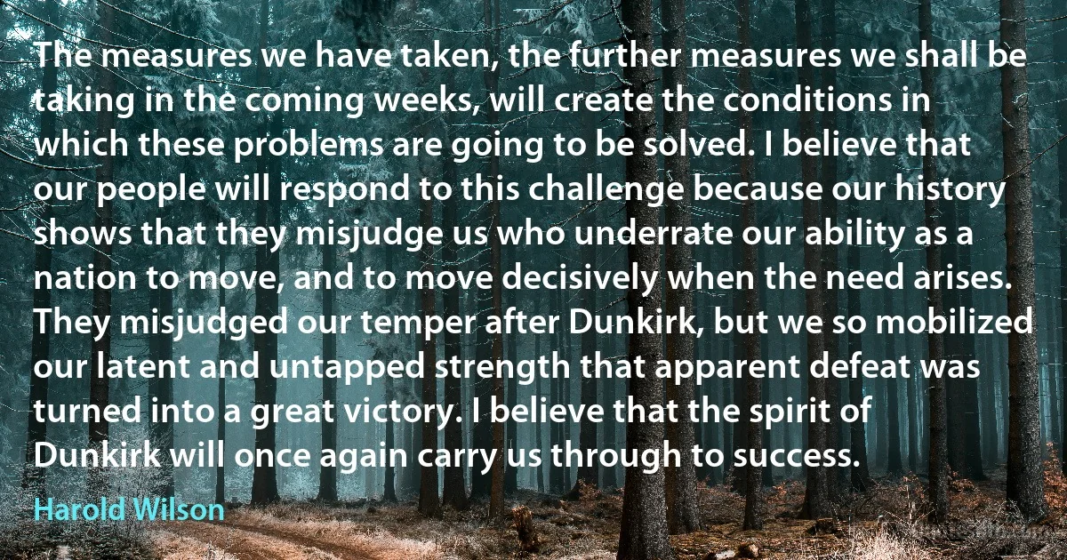 The measures we have taken, the further measures we shall be taking in the coming weeks, will create the conditions in which these problems are going to be solved. I believe that our people will respond to this challenge because our history shows that they misjudge us who underrate our ability as a nation to move, and to move decisively when the need arises. They misjudged our temper after Dunkirk, but we so mobilized our latent and untapped strength that apparent defeat was turned into a great victory. I believe that the spirit of Dunkirk will once again carry us through to success. (Harold Wilson)