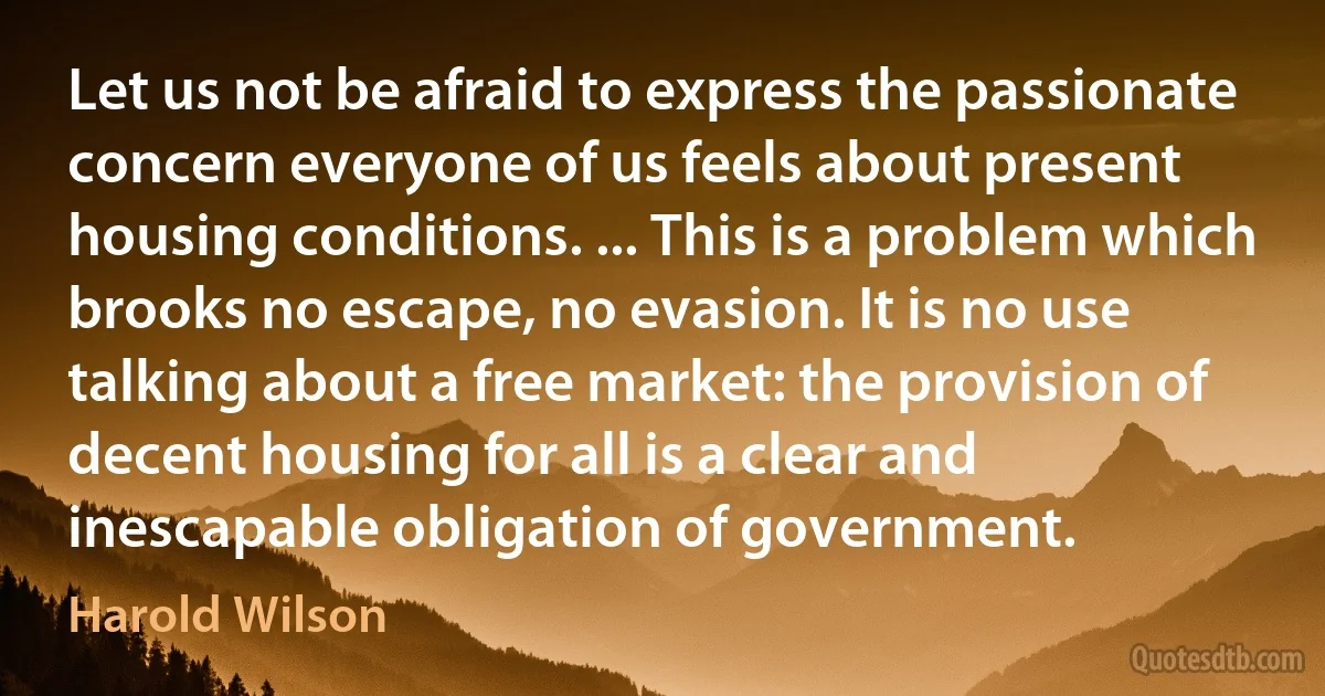 Let us not be afraid to express the passionate concern everyone of us feels about present housing conditions. ... This is a problem which brooks no escape, no evasion. It is no use talking about a free market: the provision of decent housing for all is a clear and inescapable obligation of government. (Harold Wilson)