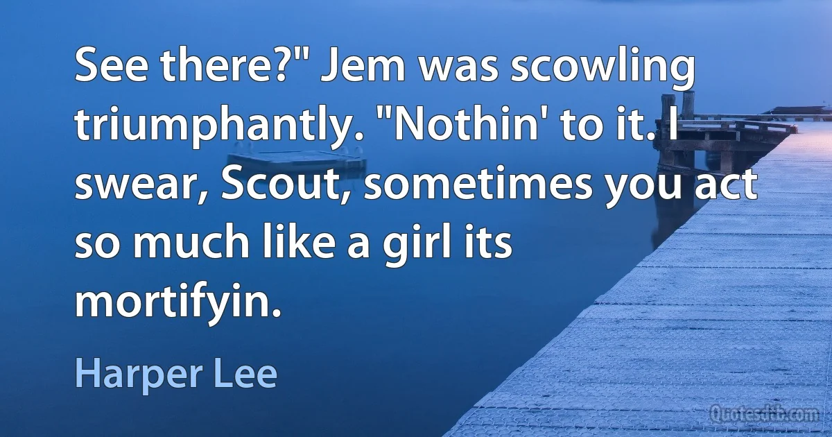 See there?" Jem was scowling triumphantly. "Nothin' to it. I swear, Scout, sometimes you act so much like a girl its mortifyin. (Harper Lee)