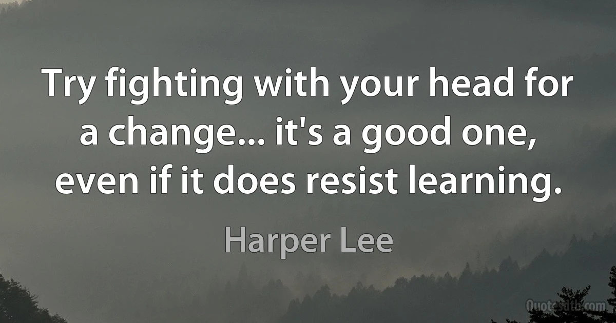 Try fighting with your head for a change... it's a good one, even if it does resist learning. (Harper Lee)