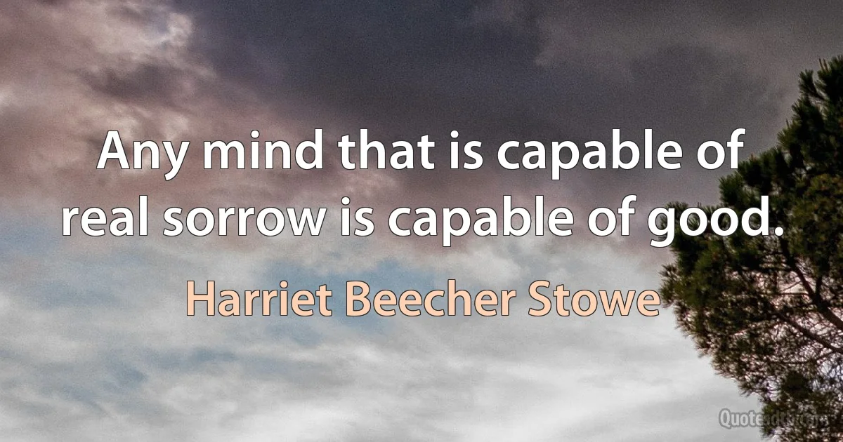 Any mind that is capable of real sorrow is capable of good. (Harriet Beecher Stowe)